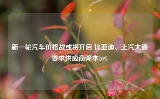 新一轮汽车价格战或将开启 比亚迪、上汽大通要求供应商降本10%