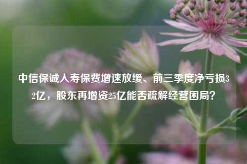 中信保诚人寿保费增速放缓、前三季度净亏损32亿，股东再增资25亿能否疏解经营困局？-第1张图片-彩票联盟