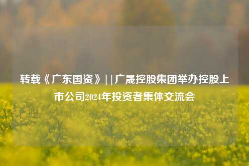 转载《广东国资》||广晟控股集团举办控股上市公司2024年投资者集体交流会-第1张图片-彩票联盟