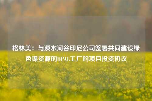 格林美：与淡水河谷印尼公司签署共同建设绿色镍资源的HPAL工厂的项目投资协议-第1张图片-彩票联盟