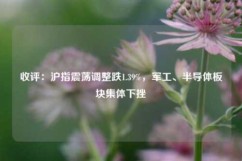 收评：沪指震荡调整跌1.39%，军工、半导体板块集体下挫-第1张图片-彩票联盟