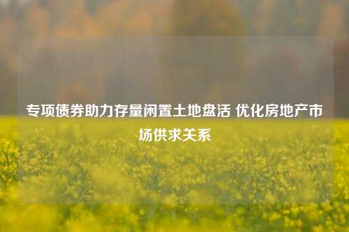 专项债券助力存量闲置土地盘活 优化房地产市场供求关系-第1张图片-彩票联盟