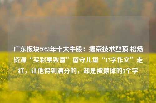 广东板块2023年十大牛股：捷荣技术登顶 松炀资源“买彩票致富”留守儿童“17字作文”走红，让他得到满分的，却是被擦掉的3个字-第1张图片-彩票联盟