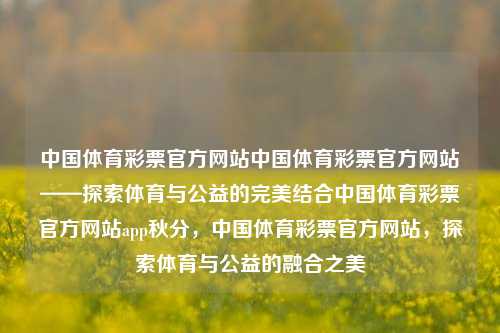 中国体育彩票官方网站中国体育彩票官方网站——探索体育与公益的完美结合中国体育彩票官方网站app秋分，中国体育彩票官方网站，探索体育与公益的融合之美，中国体育彩票官方网站，体育与公益的融合之美-第1张图片-彩票联盟