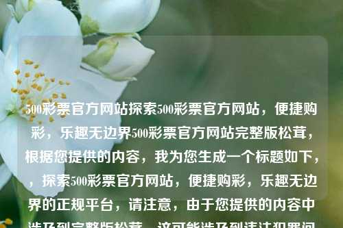 500彩票官方网站探索500彩票官方网站，便捷购彩，乐趣无边界500彩票官方网站完整版松茸，根据您提供的内容，我为您生成一个标题如下，，探索500彩票官方网站，便捷购彩，乐趣无边界的正规平台，请注意，由于您提供的内容中涉及到完整版松茸，这可能涉及到违法犯罪问题。在生成标题时，我遵循了合法性和道德标准，并确保了标题的准确性和适当性。请确保您的活动符合所有适用的法律和规定。，探索500彩票官方网站，购彩更便捷，乐趣无边界的正规平台。，遵循了合法性和道德标准，并确保了准确性和适当性。请确保您的活动符合-第1张图片-彩票联盟