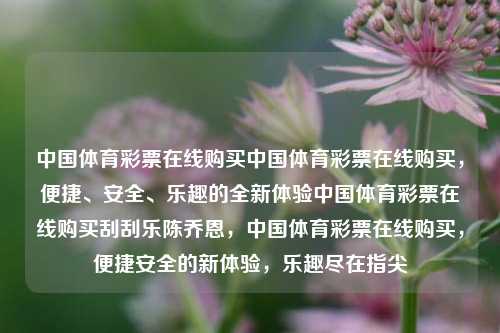 中国体育彩票在线购买中国体育彩票在线购买，便捷、安全、乐趣的全新体验中国体育彩票在线购买刮刮乐陈乔恩，中国体育彩票在线购买，便捷安全的新体验，乐趣尽在指尖，中国体育彩票在线购买，便捷安全，乐趣尽在指尖的新体验-第1张图片-彩票联盟