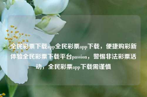 全民彩票下载app全民彩票app下载，便捷购彩新体验全民彩票下载平台passion，警惕非法彩票活动，全民彩票app下载需谨慎，警惕非法彩票活动，谨慎下载全民彩票app及其他类似应用-第1张图片-彩票联盟