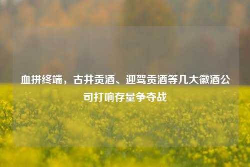 血拼终端，古井贡酒、迎驾贡酒等几大徽酒公司打响存量争夺战-第1张图片-彩票联盟