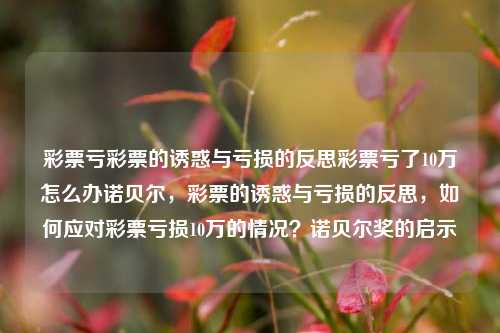 彩票亏彩票的诱惑与亏损的反思彩票亏了10万怎么办诺贝尔，彩票的诱惑与亏损的反思，如何应对彩票亏损10万的情况？诺贝尔奖的启示，彩票的诱惑与亏损的反思，如何应对彩票亏损10万的情况并寻找真正的成功之路？-第1张图片-彩票联盟