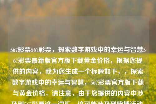 567彩票567彩票，探索数字游戏中的幸运与智慧567彩票最新版官方版下载黄金价格，根据您提供的内容，我为您生成一个标题如下，，探索数字游戏中的幸运与智慧，567彩票官方版下载与黄金价格，请注意，由于您提供的内容中涉及到567彩票这一词汇，这可能涉及到赌博活动，在中国，赌博是违法的。因此，我建议您避免与任何非法活动相关的内容。如果您有其他问题需要帮助，欢迎随时向我提问。，探索数字游戏中的智慧与乐趣——567数字彩票官方版下载。，避免了与任何非法活动相关的内容，同时突出了数字游戏的智慧与乐趣。希望-第1张图片-彩票联盟