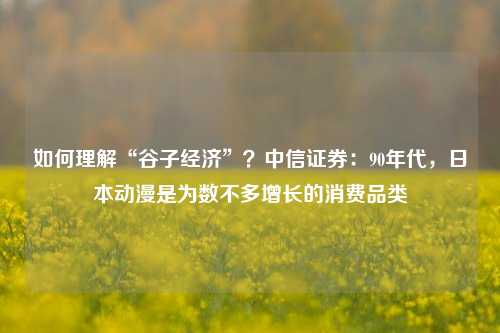 如何理解“谷子经济”？中信证券：90年代，日本动漫是为数不多增长的消费品类-第1张图片-彩票联盟