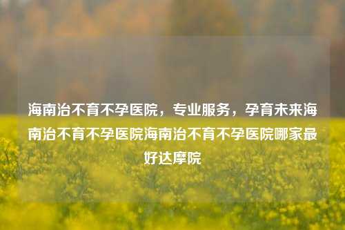 海南治不育不孕医院，专业服务，孕育未来海南治不育不孕医院海南治不育不孕医院哪家最好达摩院-第1张图片-济南青华不孕不育医院